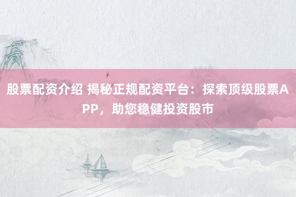 股票配资介绍 揭秘正规配资平台：探索顶级股票APP，助您稳健投资股市