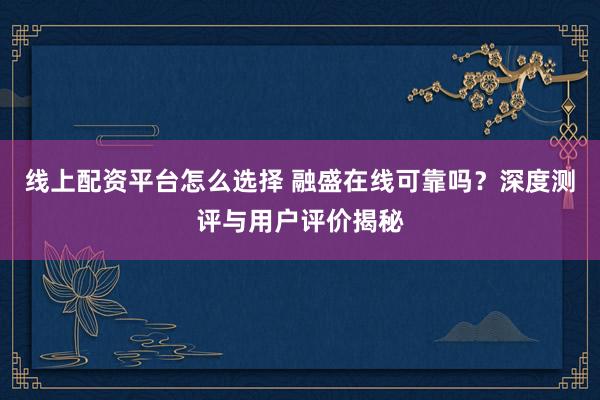 线上配资平台怎么选择 融盛在线可靠吗？深度测评与用户评价揭秘