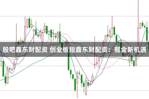股吧鑫东财配资 创业板指鑫东财配资：掘金新机遇