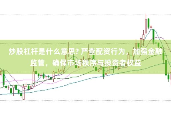 炒股杠杆是什么意思? 严查配资行为，加强金融监管，确保市场秩序与投资者权益