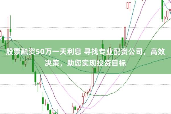 股票融资50万一天利息 寻找专业配资公司，高效决策，助您实现投资目标