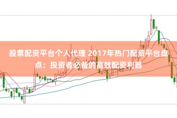 股票配资平台个人代理 2017年热门配资平台盘点：投资者必备的高效配资利器