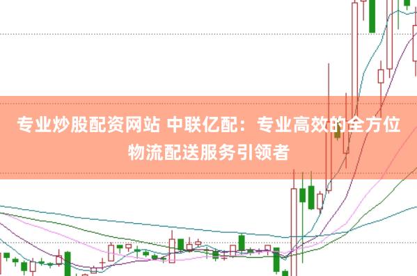 专业炒股配资网站 中联亿配：专业高效的全方位物流配送服务引领者