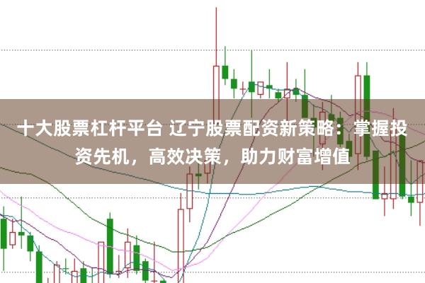 十大股票杠杆平台 辽宁股票配资新策略：掌握投资先机，高效决策，助力财富增值