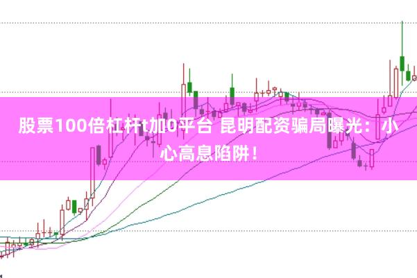 股票100倍杠杆t加0平台 昆明配资骗局曝光：小心高息陷阱！