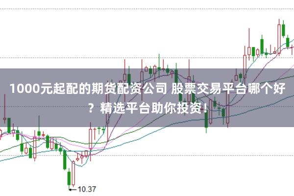 1000元起配的期货配资公司 股票交易平台哪个好？精选平台助你投资！