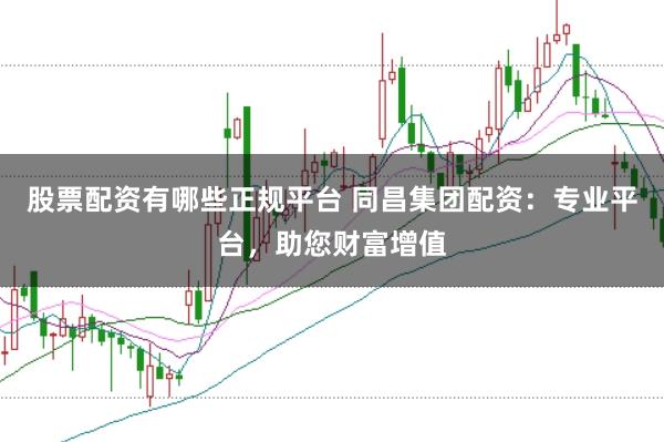 股票配资有哪些正规平台 同昌集团配资：专业平台，助您财富增值
