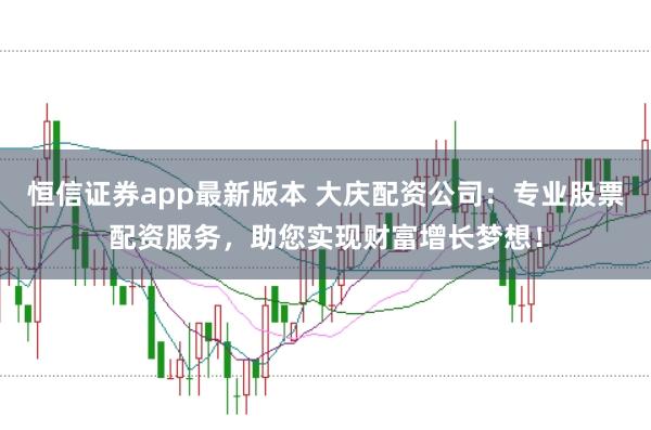 恒信证券app最新版本 大庆配资公司：专业股票配资服务，助您实现财富增长梦想！
