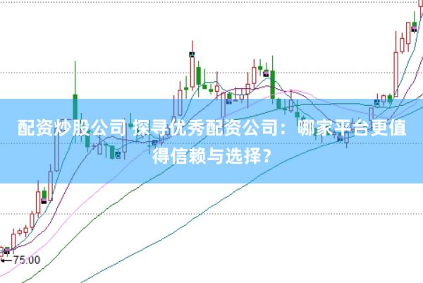 配资炒股公司 探寻优秀配资公司：哪家平台更值得信赖与选择？