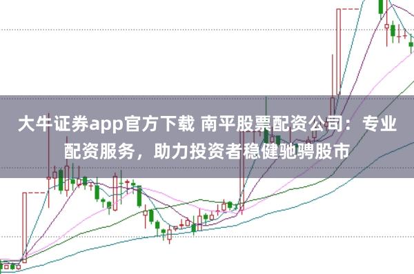 大牛证券app官方下载 南平股票配资公司：专业配资服务，助力投资者稳健驰骋股市