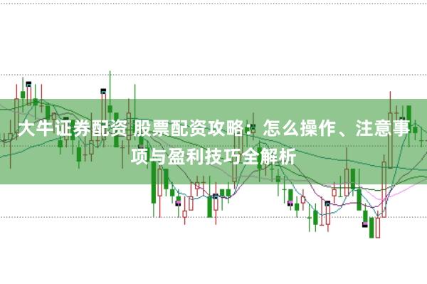 大牛证券配资 股票配资攻略：怎么操作、注意事项与盈利技巧全解析