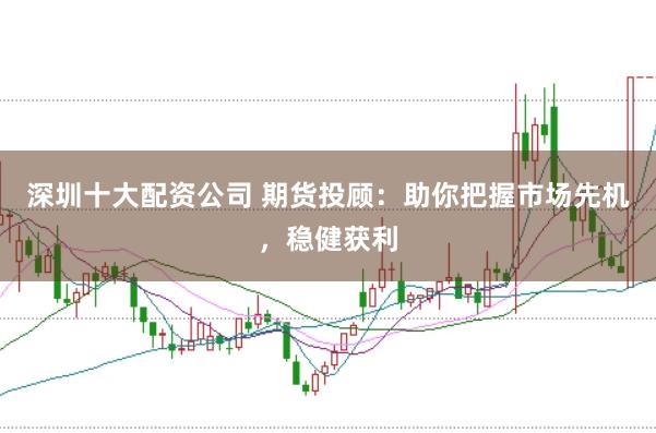 深圳十大配资公司 期货投顾：助你把握市场先机，稳健获利