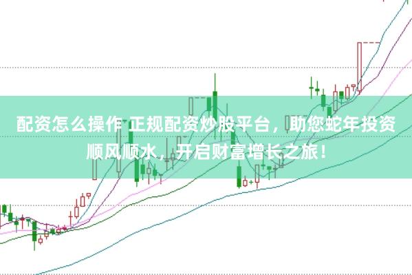 配资怎么操作 正规配资炒股平台，助您蛇年投资顺风顺水，开启财富增长之旅！