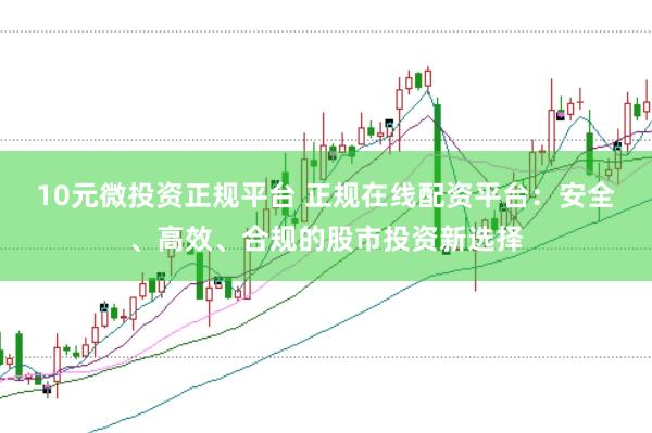 10元微投资正规平台 正规在线配资平台：安全、高效、合规的股市投资新选择