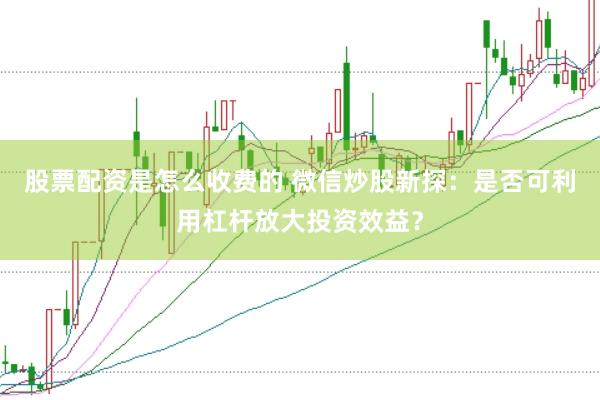 股票配资是怎么收费的 微信炒股新探：是否可利用杠杆放大投资效益？