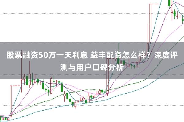 股票融资50万一天利息 益丰配资怎么样?深度评测与用户口碑分析