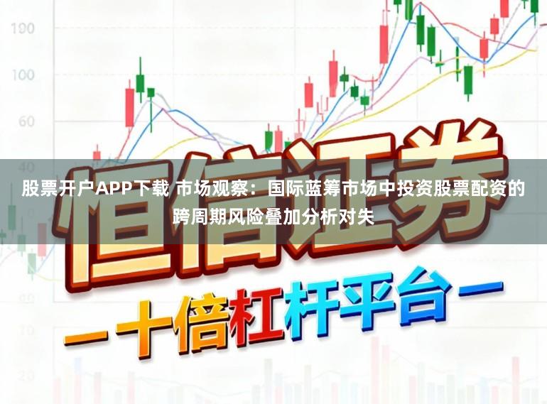 股票开户APP下载 市场观察：国际蓝筹市场中投资股票配资的跨周期风险叠加分析对失