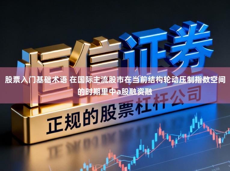 股票入门基础术语 在国际主流股市在当前结构轮动压制指数空间的时期里中a股融资融