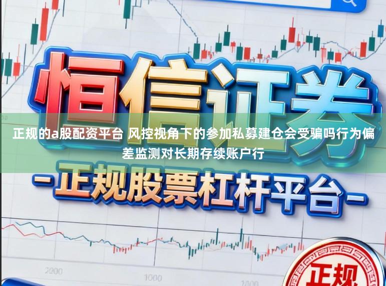 正规的a股配资平台 风控视角下的参加私募建仓会受骗吗行为偏差监测对长期存续账户行