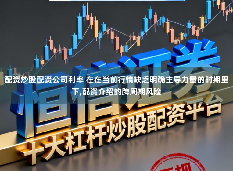 配资炒股配资公司利率 在在当前行情缺乏明确主导力量的时期里下，配资介绍的跨周期风险