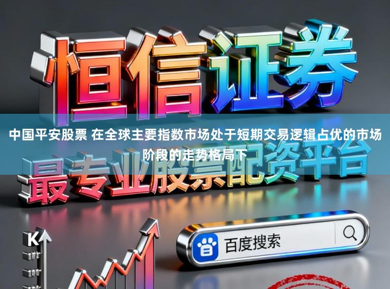 中国平安股票 在全球主要指数市场处于短期交易逻辑占优的市场阶段的走势格局下