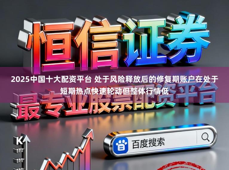 2025中国十大配资平台 处于风险释放后的修复期账户在处于短期热点快速轮动但整体行情低