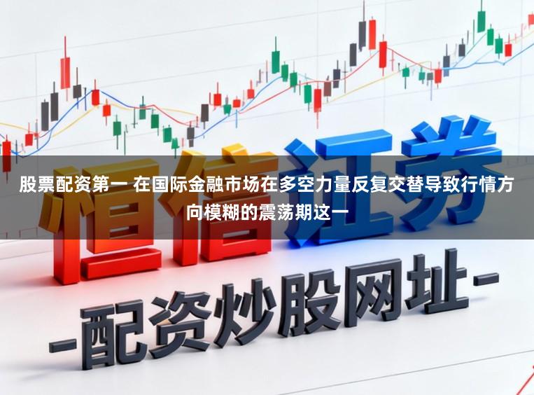 股票配资第一 在国际金融市场在多空力量反复交替导致行情方向模糊的震荡期这一