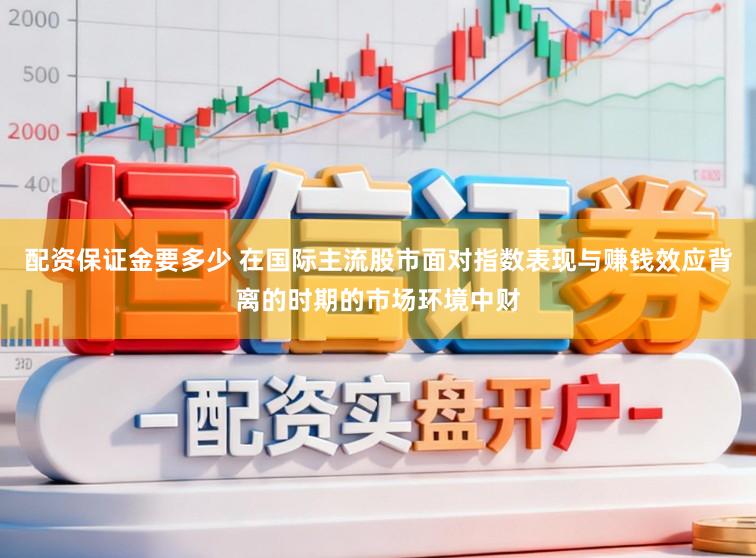 配资保证金要多少 在国际主流股市面对指数表现与赚钱效应背离的时期的市场环境中财