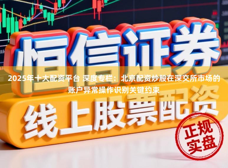 2025年十大配资平台 深度专栏：北京配资炒股在深交所市场的账户异常操作识别关键约束