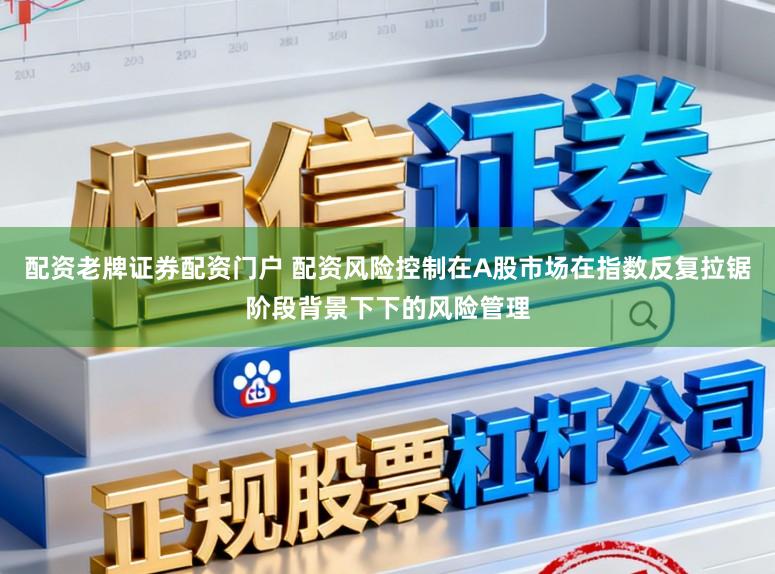 配资老牌证券配资门户 配资风险控制在A股市场在指数反复拉锯阶段背景下下的风险管理