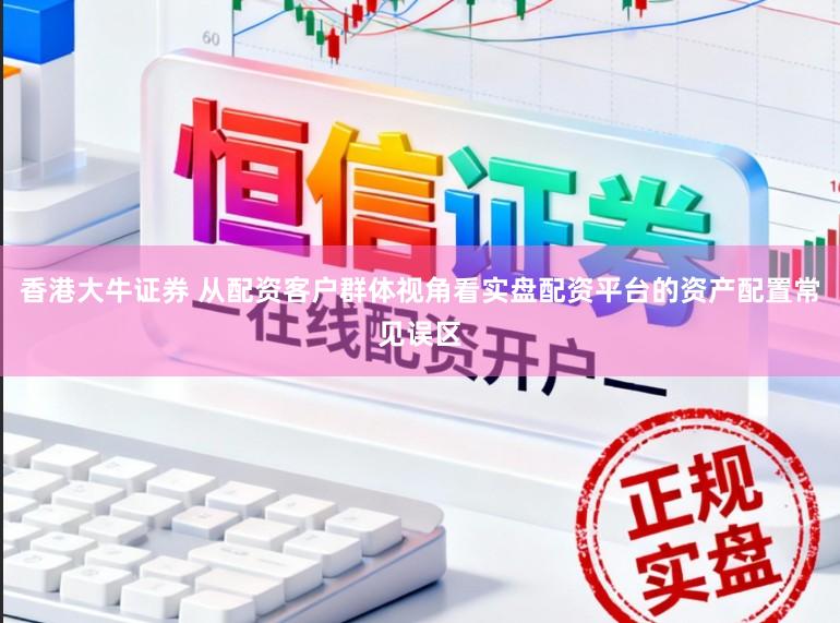 香港大牛证券 从配资客户群体视角看实盘配资平台的资产配置常见误区