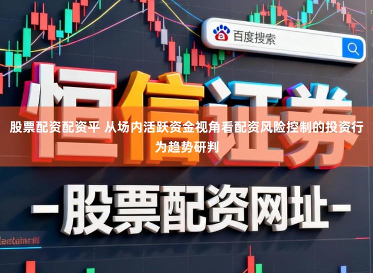 股票配资配资平 从场内活跃资金视角看配资风险控制的投资行为趋势研判
