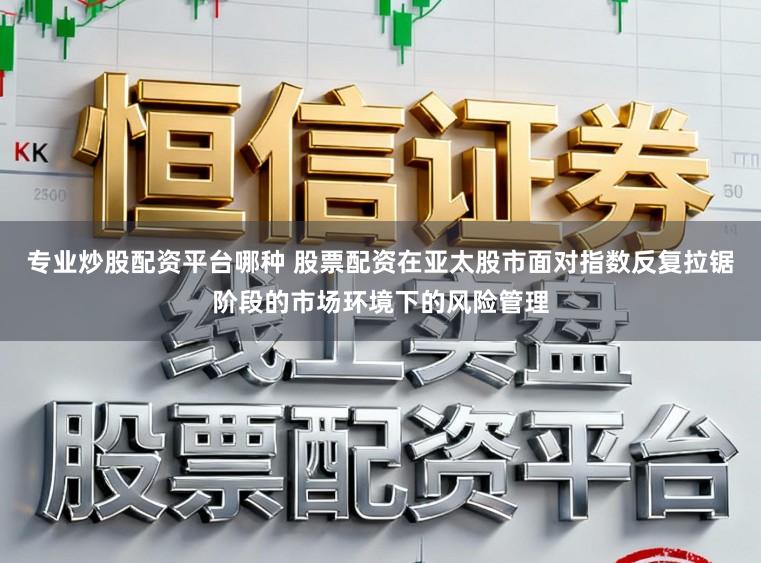 专业炒股配资平台哪种 股票配资在亚太股市面对指数反复拉锯阶段的市场环境下的风险管理