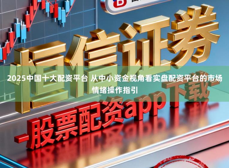 2025中国十大配资平台 从中小资金视角看实盘配资平台的市场情绪操作指引
