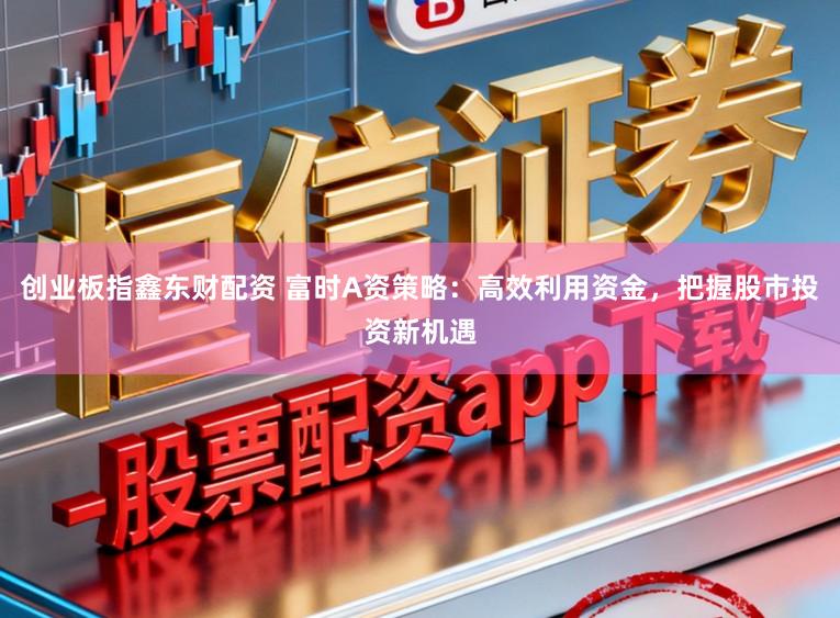 创业板指鑫东财配资 富时A资策略：高效利用资金，把握股市投资新机遇