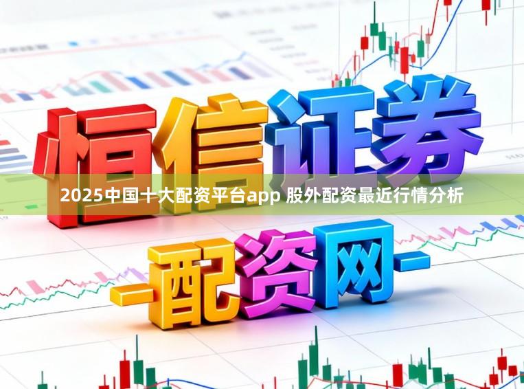 2025中国十大配资平台app 股外配资最近行情分析